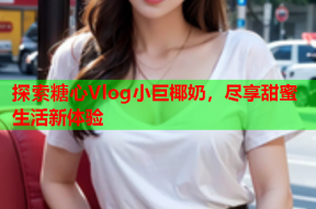 探索糖心Vlog小巨椰奶，尽享甜蜜生活新体验