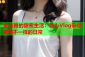 金喜雅的甜蜜生活：糖心Vlog带你领略不一样的日常