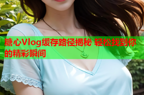 糖心Vlog缓存路径揭秘 轻松找到你的精彩瞬间