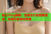 糖心Vlog酥酥：性感女仆的甜蜜诱惑，高潮不断等你来看