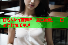 糖心Vlog菠萝啤：夏日微醺，一口沦陷的快乐星球