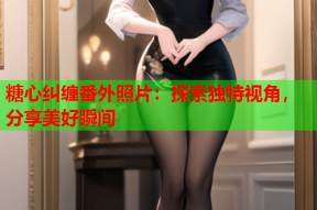 糖心纠缠番外照片：探索独特视角，分享美好瞬间