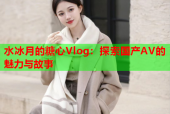 水冰月的糖心Vlog：探索国产AV的魅力与故事
