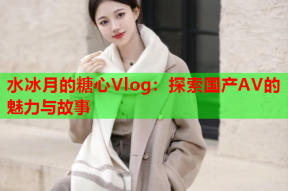 水冰月的糖心Vlog：探索国产AV的魅力与故事