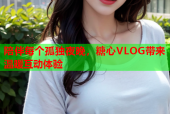 陪伴每个孤独夜晚，糖心VLOG带来温暖互动体验