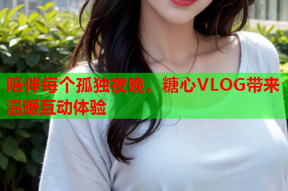 陪伴每个孤独夜晚，糖心VLOG带来温暖互动体验