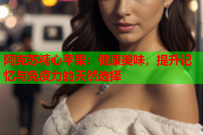 阿克苏糖心苹果：健康美味，提升记忆与免疫力的天然选择