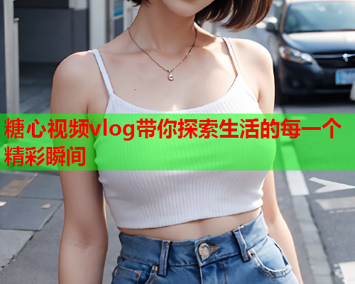 糖心视频vlog带你探索生活的每一个精彩瞬间  第1张