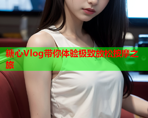 糖心Vlog带你体验极致放松按摩之旅  第2张