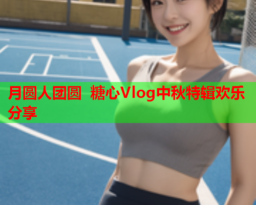 月圆人团圆 糖心Vlog中秋特辑欢乐分享  第1张