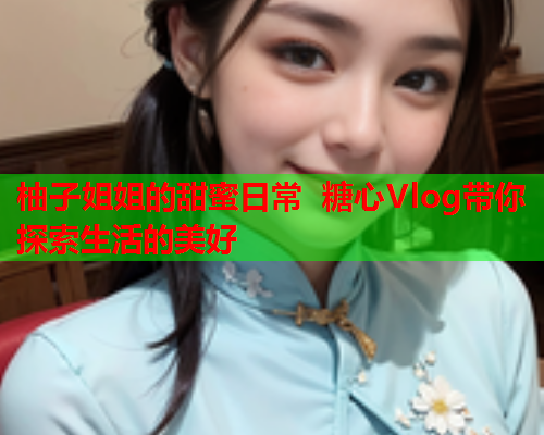 柚子姐姐的甜蜜日常 糖心Vlog带你探索生活的美好  第1张