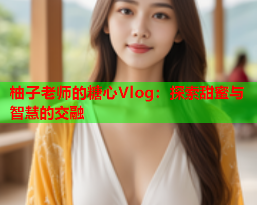 柚子老师的糖心Vlog：探索甜蜜与智慧的交融  第1张