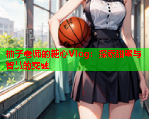 柚子老师的糖心Vlog：探索甜蜜与智慧的交融  第2张