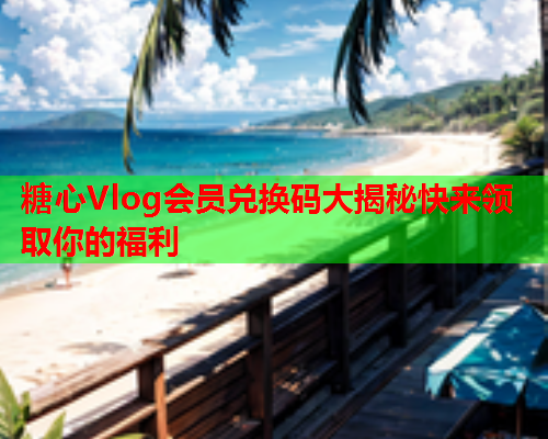 糖心Vlog会员兑换码大揭秘快来领取你的福利  第1张