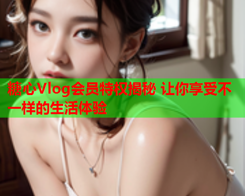糖心Vlog会员特权揭秘 让你享受不一样的生活体验  第1张