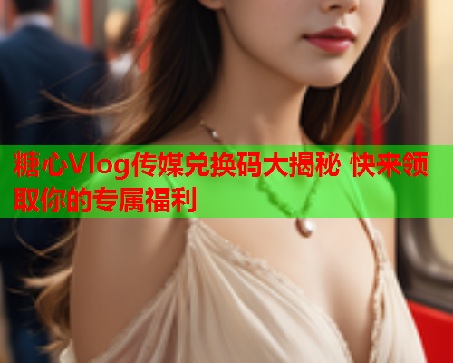 糖心Vlog传媒兑换码大揭秘 快来领取你的专属福利  第1张