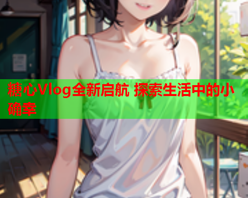 糖心Vlog全新启航 探索生活中的小确幸  第2张