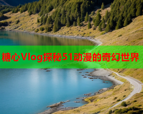 糖心Vlog探秘51动漫的奇幻世界  第2张