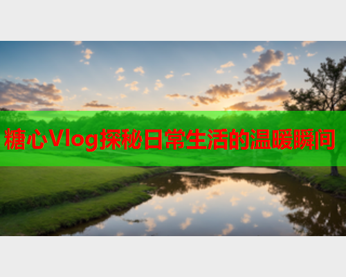 糖心Vlog探秘日常生活的温暖瞬间  第2张