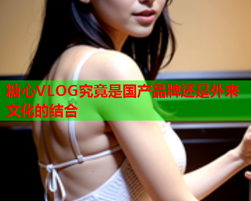 糖心VLOG究竟是国产品牌还是外来文化的结合  第1张