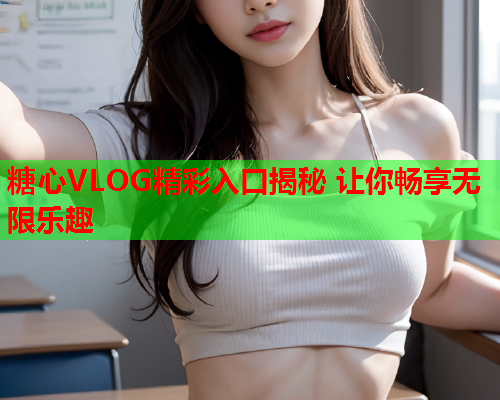 糖心VLOG精彩入口揭秘 让你畅享无限乐趣  第2张