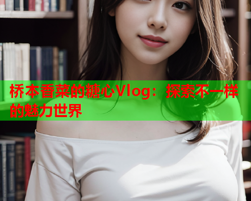 桥本香菜的糖心Vlog：探索不一样的魅力世界  第2张