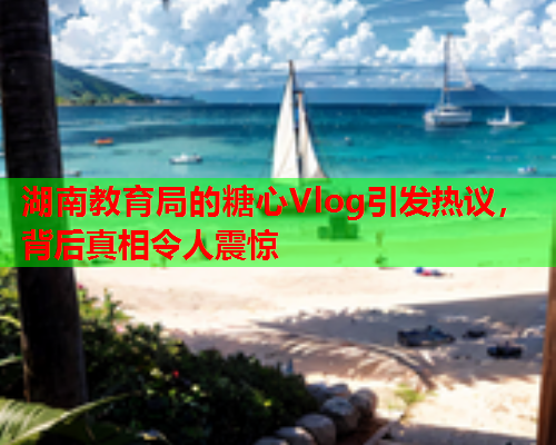 湖南教育局的糖心Vlog引发热议，背后真相令人震惊  第1张