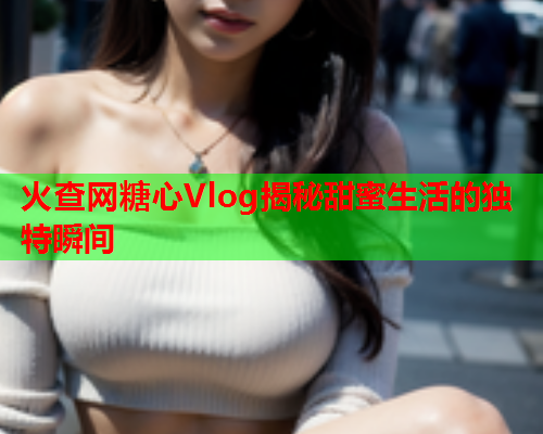 火查网糖心Vlog揭秘甜蜜生活的独特瞬间  第1张