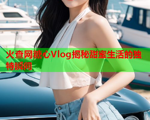 火查网糖心Vlog揭秘甜蜜生活的独特瞬间  第2张