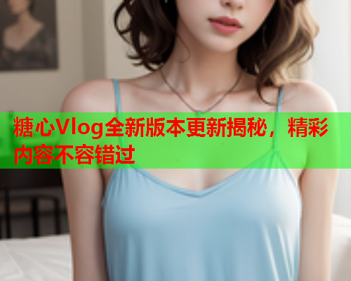 糖心Vlog全新版本更新揭秘，精彩内容不容错过  第1张