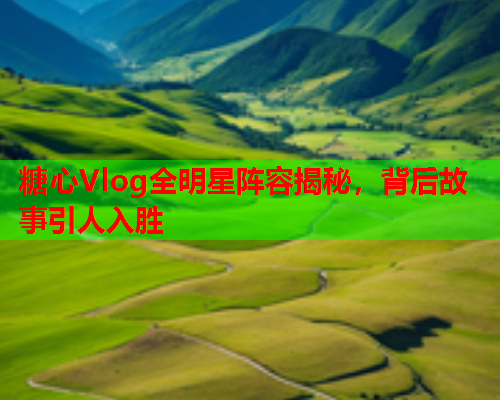 糖心Vlog全明星阵容揭秘，背后故事引人入胜  第2张