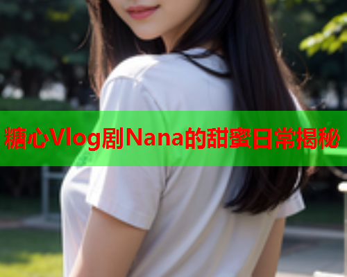 糖心Vlog剧Nana的甜蜜日常揭秘  第1张