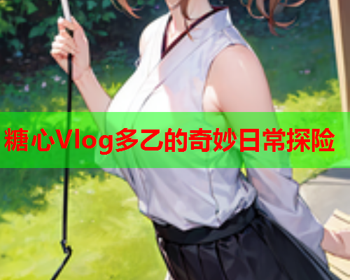 糖心Vlog多乙的奇妙日常探险  第1张