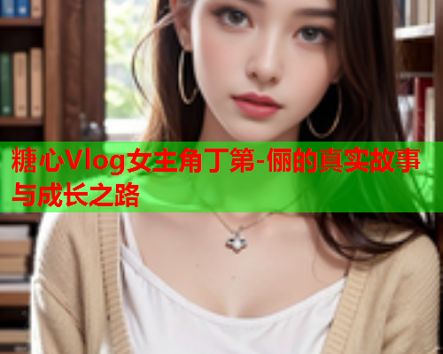 糖心Vlog女主角丁第-俪的真实故事与成长之路  第1张