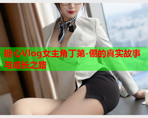 糖心Vlog女主角丁第-俪的真实故事与成长之路  第2张