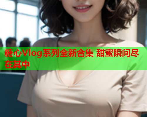 糖心Vlog系列全新合集 甜蜜瞬间尽在其中  第1张