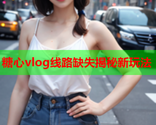糖心vlog线路缺失揭秘新玩法  第1张