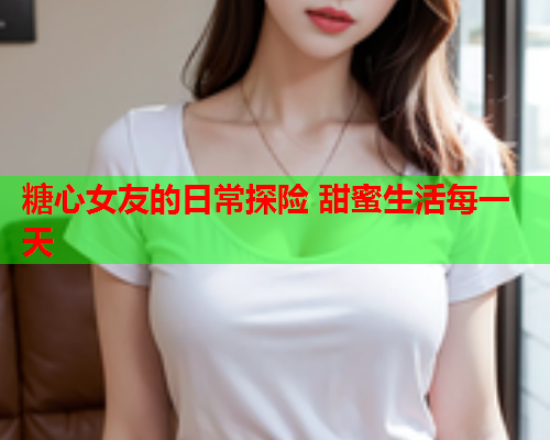 糖心女友的日常探险 甜蜜生活每一天  第1张