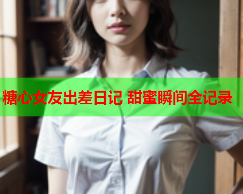 糖心女友出差日记 甜蜜瞬间全记录  第1张