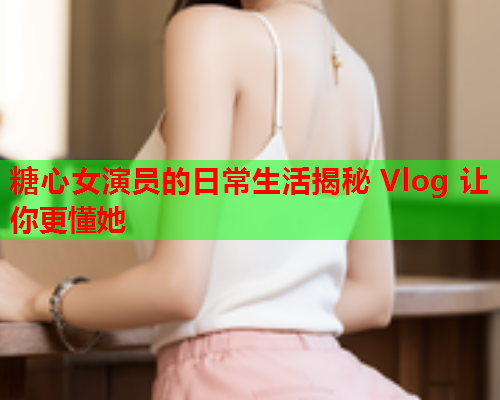 糖心女演员的日常生活揭秘 Vlog 让你更懂她  第1张