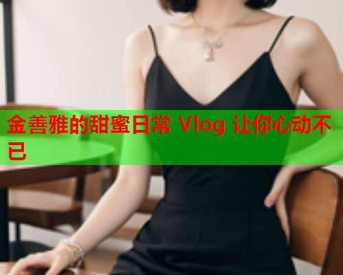 金善雅的甜蜜日常 Vlog 让你心动不已  第1张