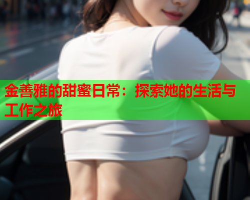 金善雅的甜蜜日常：探索她的生活与工作之旅  第1张