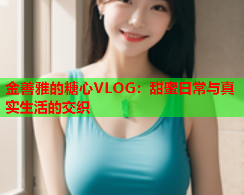 金善雅的糖心VLOG：甜蜜日常与真实生活的交织  第1张