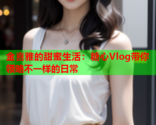 金喜雅的甜蜜生活：糖心Vlog带你领略不一样的日常  第1张