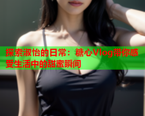 探索淑怡的日常：糖心Vlog带你感受生活中的甜蜜瞬间  第1张