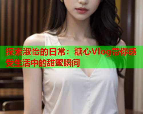 探索淑怡的日常：糖心Vlog带你感受生活中的甜蜜瞬间  第2张