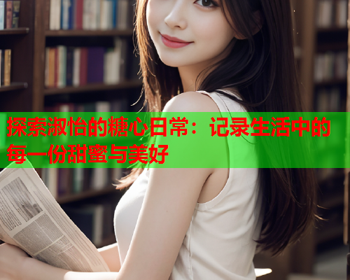 探索淑怡的糖心日常：记录生活中的每一份甜蜜与美好  第1张