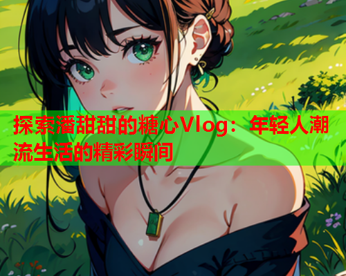 探索潘甜甜的糖心Vlog：年轻人潮流生活的精彩瞬间  第1张