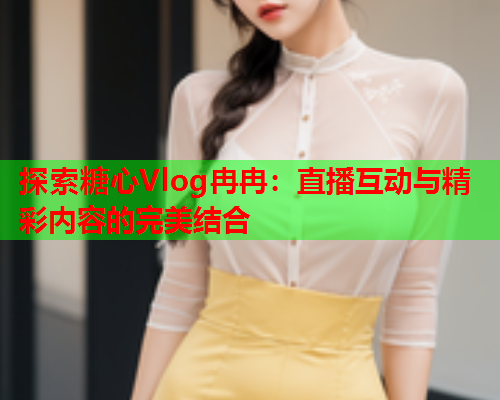 探索糖心Vlog冉冉：直播互动与精彩内容的完美结合  第1张