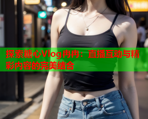 探索糖心Vlog冉冉：直播互动与精彩内容的完美结合  第2张